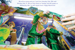 We will be closing early (at 1 pm) from Saturday, Feb. 25th until Monday, Feb. 27 . We are fully closed on Tuesday, and will reopen on Wednesday, March 1st with regular hours. Happy Mardi Gras!